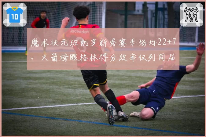 魔术状元班凯罗新秀赛季场均22+7，火箭榜眼格林得分效率仅列同届第九