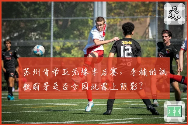 苏州肯帝亚无缘季后赛，李楠的执教前景是否会因此蒙上阴影？