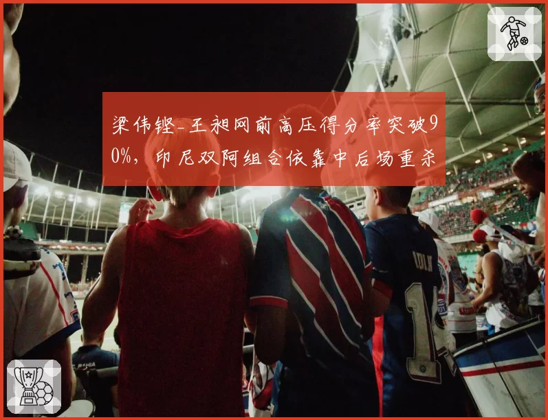 梁伟铿_王昶网前高压得分率突破90%,印尼双阿组合依靠中后场重杀形成对抗