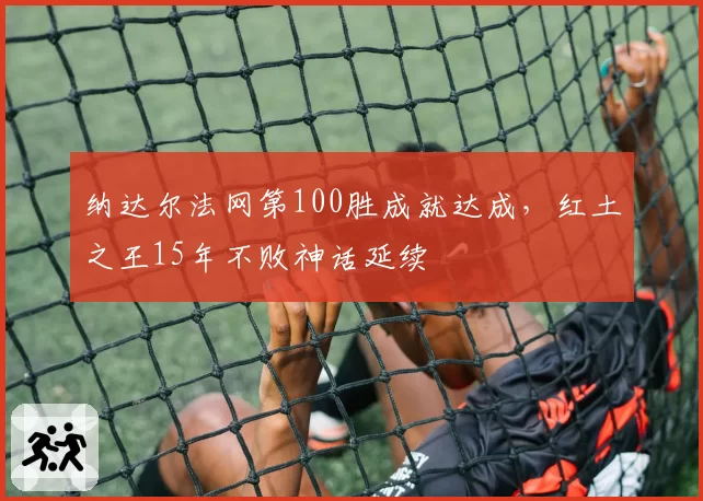 纳达尔法网第100胜成就达成,红土之王15年不败神话延续