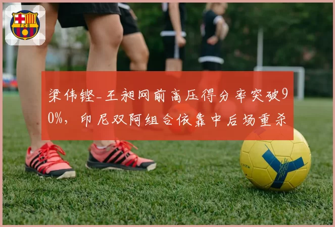 梁伟铿_王昶网前高压得分率突破90%,印尼双阿组合依靠中后场重杀形成对抗