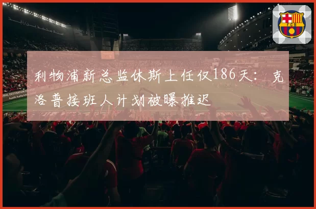 利物浦新总监休斯上任仅186天：克洛普接班人计划被曝推迟