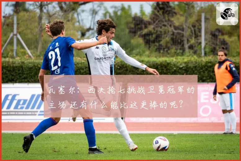 瓦塞尔:西决抢七挑战卫冕冠军的主场 还有什么能比这更棒的呢?
