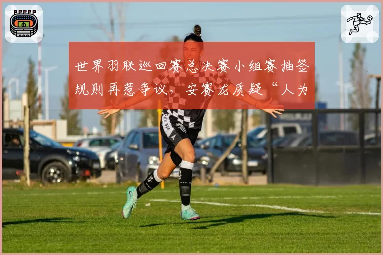 世界羽联巡回赛总决赛小组赛抽签规则再惹争议,安赛龙质疑“人为操纵分组”