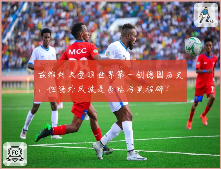 兹维列夫登顶世界第一创德国历史，但场外风波是否玷污里程碑？