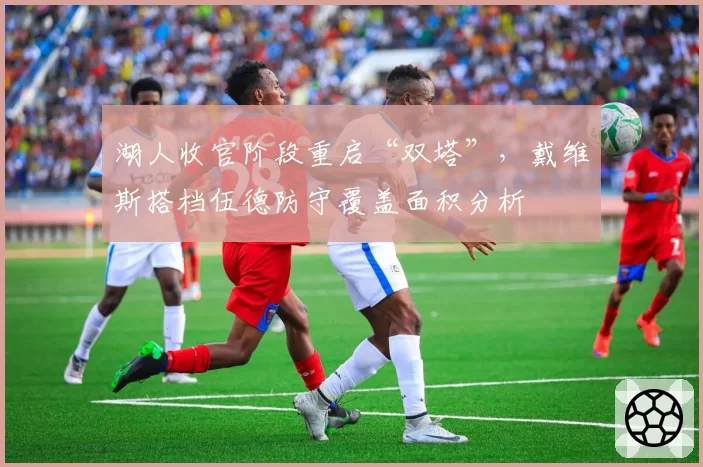 湖人收官阶段重启“双塔”，戴维斯搭档伍德防守覆盖面积分析