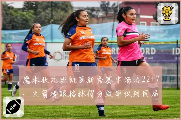魔术状元班凯罗新秀赛季场均22+7，火箭榜眼格林得分效率仅列同届第九
