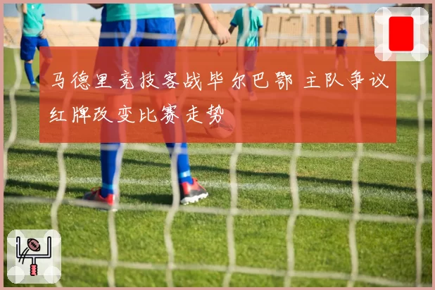 马德里竞技客战毕尔巴鄂 主队争议红牌改变比赛走势