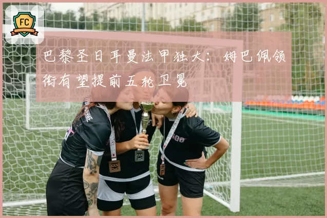 巴黎圣日耳曼法甲独大：姆巴佩领衔有望提前五轮卫冕